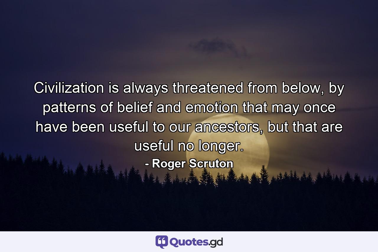 Civilization is always threatened from below, by patterns of belief and emotion that may once have been useful to our ancestors, but that are useful no longer. - Quote by Roger Scruton