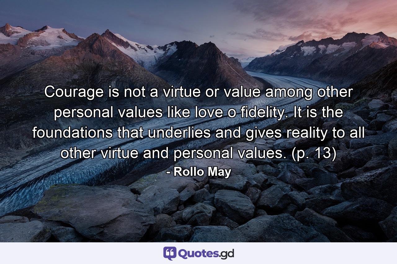 Courage is not a virtue or value among other personal values like love o fidelity. It is the foundations that underlies and gives reality to all other virtue and personal values. (p. 13) - Quote by Rollo May