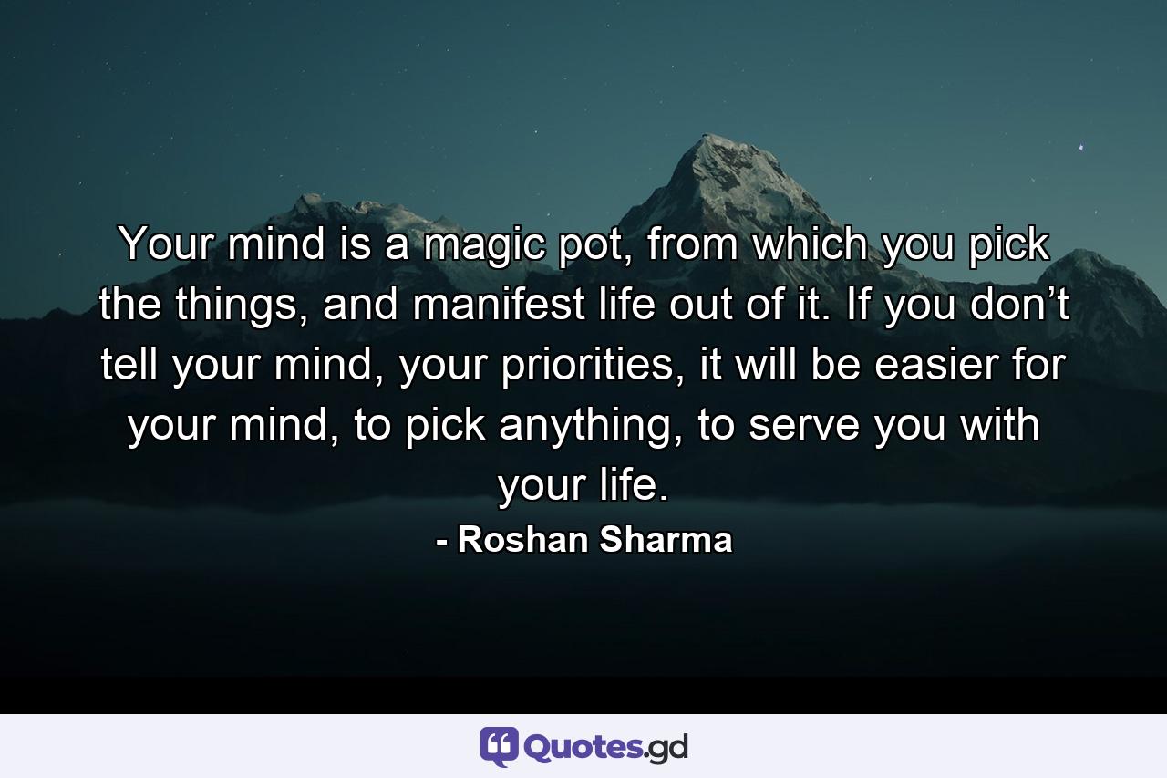 Your mind is a magic pot, from which you pick the things, and manifest life out of it. If you don’t tell your mind, your priorities, it will be easier for your mind, to pick anything, to serve you with your life. - Quote by Roshan Sharma