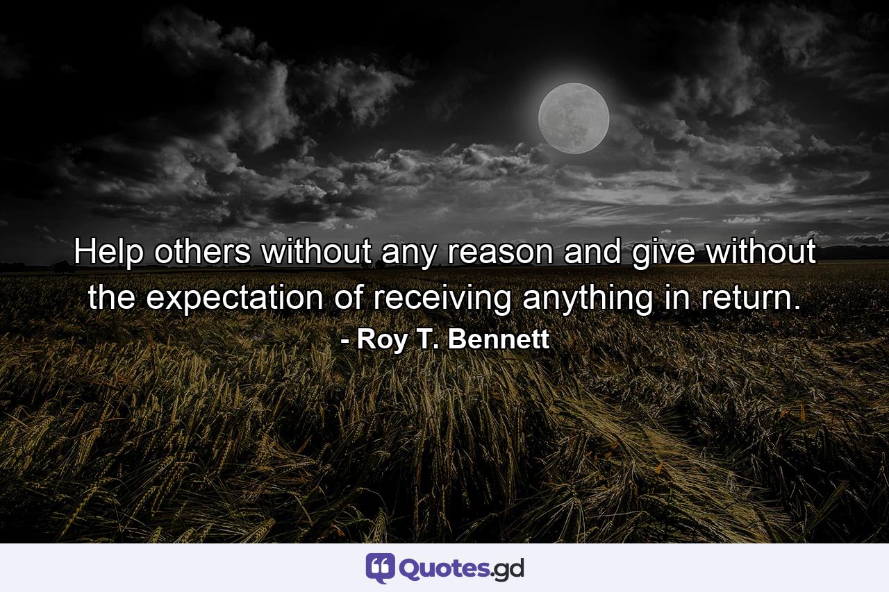 Help others without any reason and give without the expectation of receiving anything in return. - Quote by Roy T. Bennett