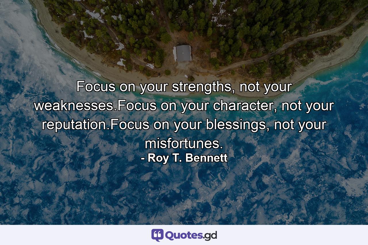 Focus on your strengths, not your weaknesses.Focus on your character, not your reputation.Focus on your blessings, not your misfortunes. - Quote by Roy T. Bennett