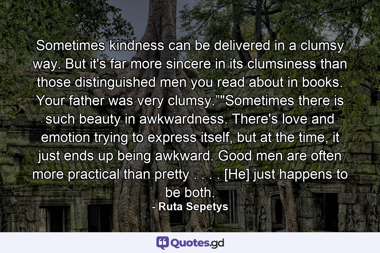 Sometimes kindness can be delivered in a clumsy way. But it's far more sincere in its clumsiness than those distinguished men you read about in books. Your father was very clumsy.”