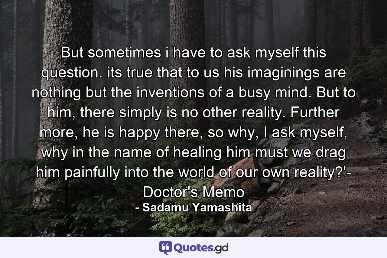 But sometimes i have to ask myself this question. its true that to us his imaginings are nothing but the inventions of a busy mind. But to him, there simply is no other reality. Further more, he is happy there, so why, I ask myself, why in the name of healing him must we drag him painfully into the world of our own reality?'- Doctor's Memo - Quote by Sadamu Yamashita