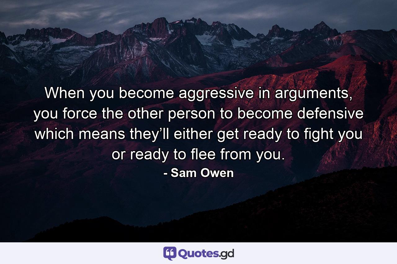 When you become aggressive in arguments, you force the other person to become defensive which means they’ll either get ready to fight you or ready to flee from you. - Quote by Sam Owen