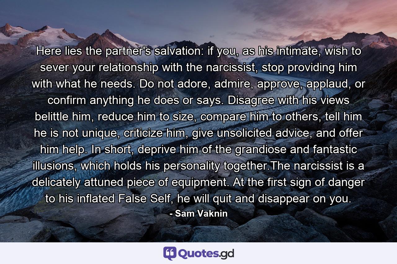 Here lies the partner's salvation: if you, as his intimate, wish to sever your relationship with the narcissist, stop providing him with what he needs. Do not adore, admire, approve, applaud, or confirm anything he does or says. Disagree with his views belittle him, reduce him to size, compare him to others, tell him he is not unique, criticize him, give unsolicited advice, and offer him help. In short, deprive him of the grandiose and fantastic illusions, which holds his personality together.The narcissist is a delicately attuned piece of equipment. At the first sign of danger to his inflated False Self, he will quit and disappear on you. - Quote by Sam Vaknin