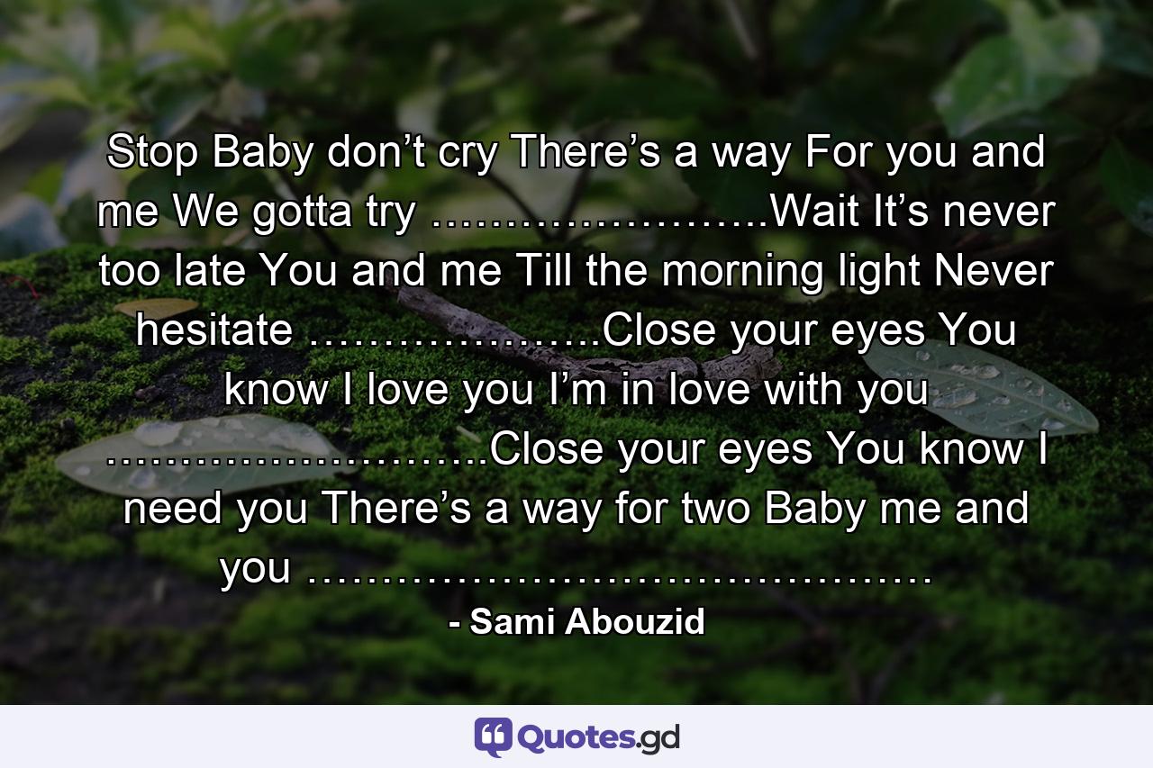 Stop Baby don’t cry There’s a way For you and me We gotta try …………………..Wait It’s never too late You and me Till the morning light Never hesitate ………………..Close your eyes You know I love you I’m in love with you ……………………..Close your eyes You know I need you There’s a way for two Baby me and you …………………………………… - Quote by Sami Abouzid