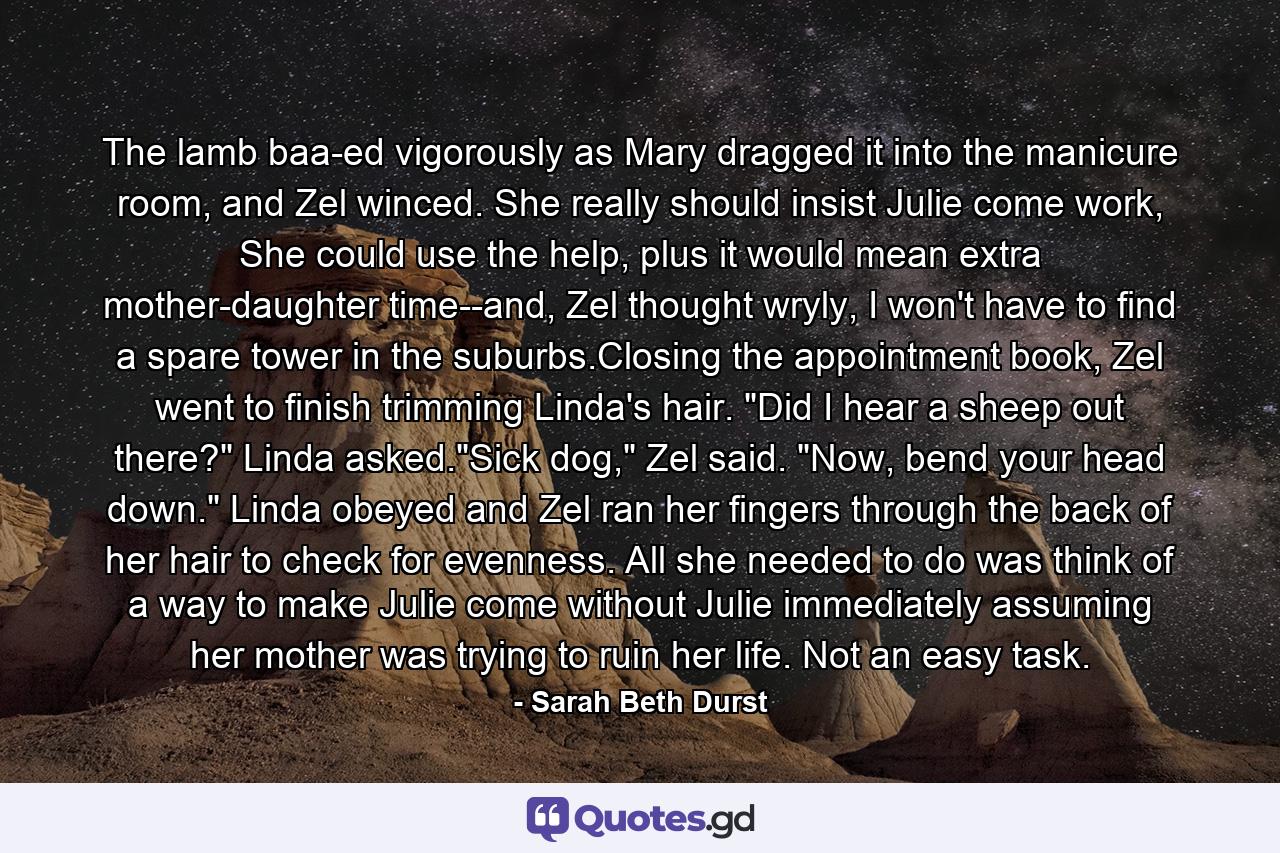 The lamb baa-ed vigorously as Mary dragged it into the manicure room, and Zel winced. She really should insist Julie come work, She could use the help, plus it would mean extra mother-daughter time--and, Zel thought wryly, I won't have to find a spare tower in the suburbs.Closing the appointment book, Zel went to finish trimming Linda's hair. 