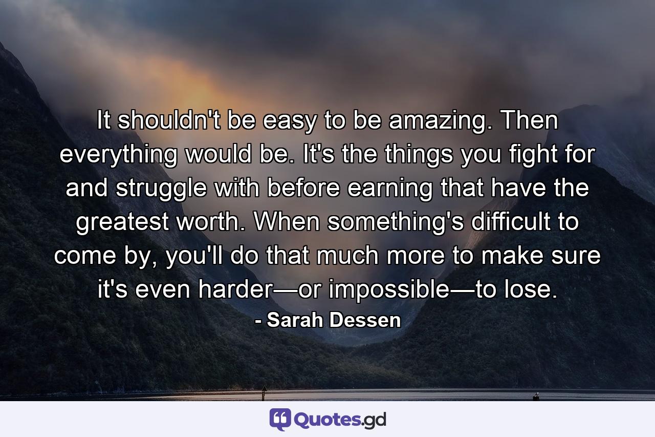 It shouldn't be easy to be amazing. Then everything would be. It's the things you fight for and struggle with before earning that have the greatest worth. When something's difficult to come by, you'll do that much more to make sure it's even harder―or impossible―to lose. - Quote by Sarah Dessen