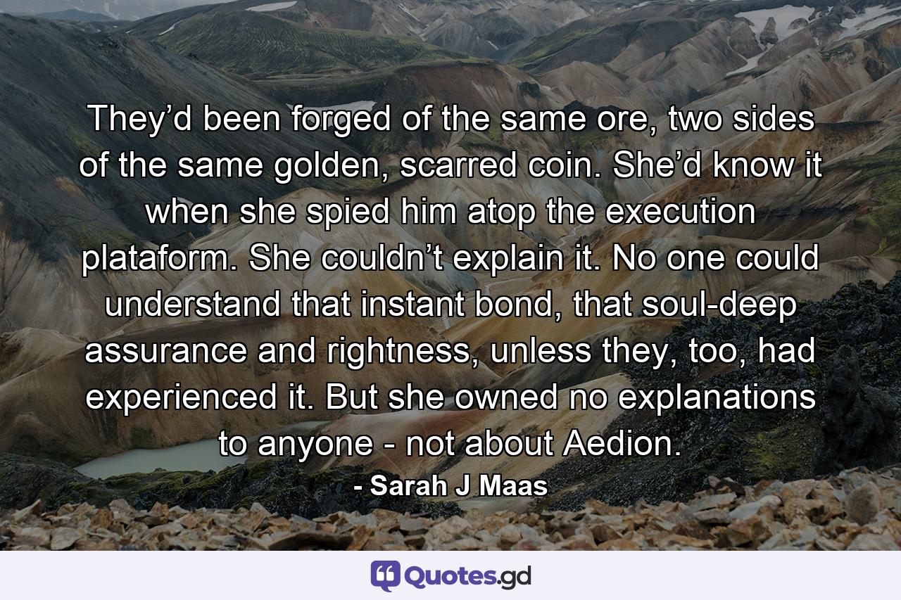 They’d been forged of the same ore, two sides of the same golden, scarred coin. She’d know it when she spied him atop the execution plataform. She couldn’t explain it. No one could understand that instant bond, that soul-deep assurance and rightness, unless they, too, had experienced it. But she owned no explanations to anyone - not about Aedion. - Quote by Sarah J Maas