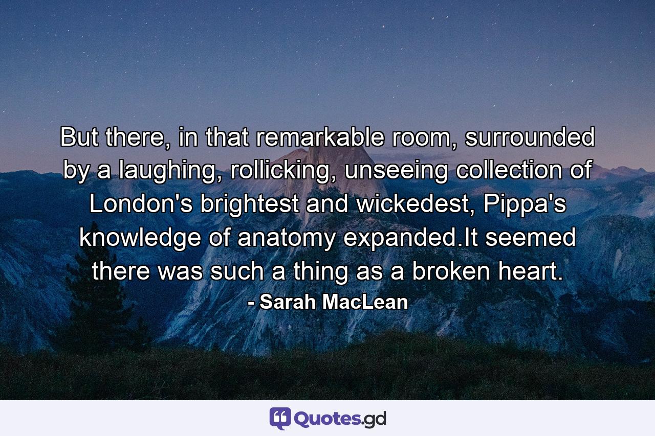 But there, in that remarkable room, surrounded by a laughing, rollicking, unseeing collection of London's brightest and wickedest, Pippa's knowledge of anatomy expanded.It seemed there was such a thing as a broken heart. - Quote by Sarah MacLean