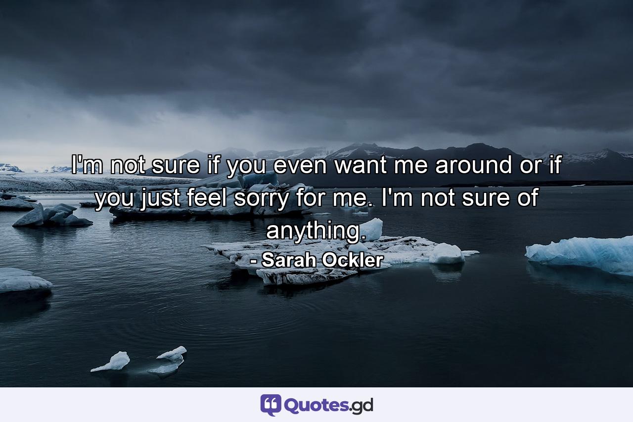 I'm not sure if you even want me around or if you just feel sorry for me. I'm not sure of anything. - Quote by Sarah Ockler