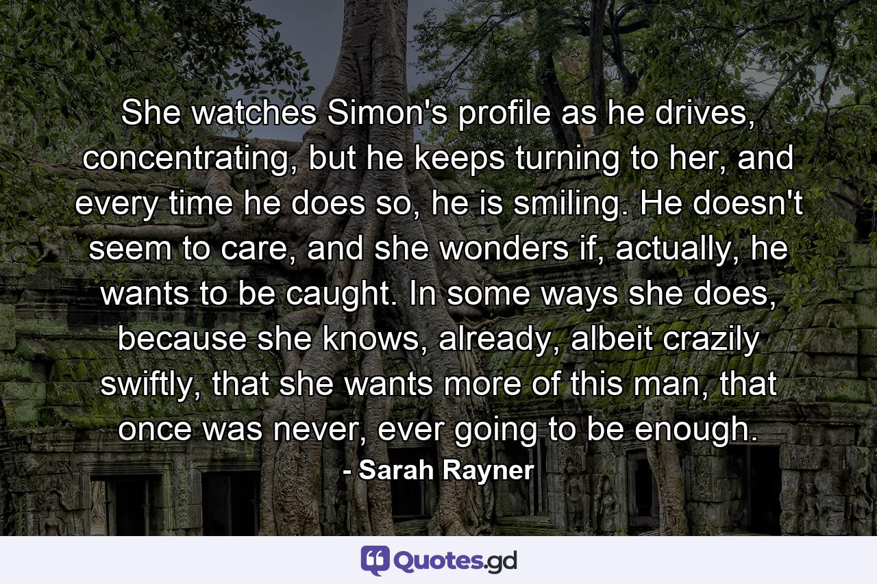 She watches Simon's profile as he drives, concentrating, but he keeps turning to her, and every time he does so, he is smiling. He doesn't seem to care, and she wonders if, actually, he wants to be caught. In some ways she does, because she knows, already, albeit crazily swiftly, that she wants more of this man, that once was never, ever going to be enough. - Quote by Sarah Rayner