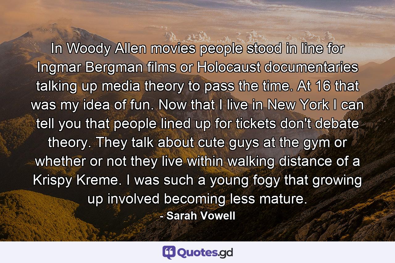 In Woody Allen movies people stood in line for Ingmar Bergman films or Holocaust documentaries talking up media theory to pass the time. At 16 that was my idea of fun. Now that I live in New York I can tell you that people lined up for tickets don't debate theory. They talk about cute guys at the gym or whether or not they live within walking distance of a Krispy Kreme. I was such a young fogy that growing up involved becoming less mature. - Quote by Sarah Vowell