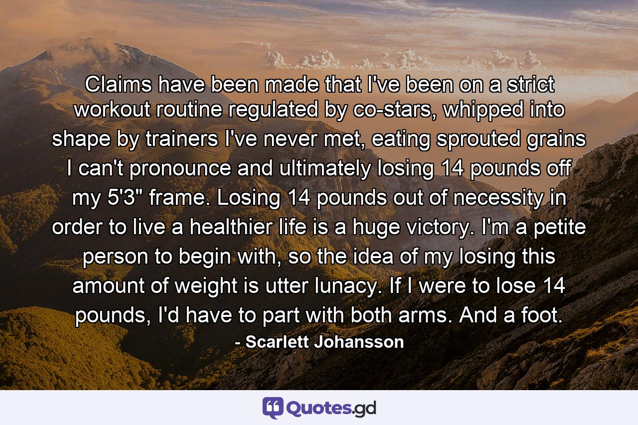 Claims have been made that I've been on a strict workout routine regulated by co-stars, whipped into shape by trainers I've never met, eating sprouted grains I can't pronounce and ultimately losing 14 pounds off my 5'3