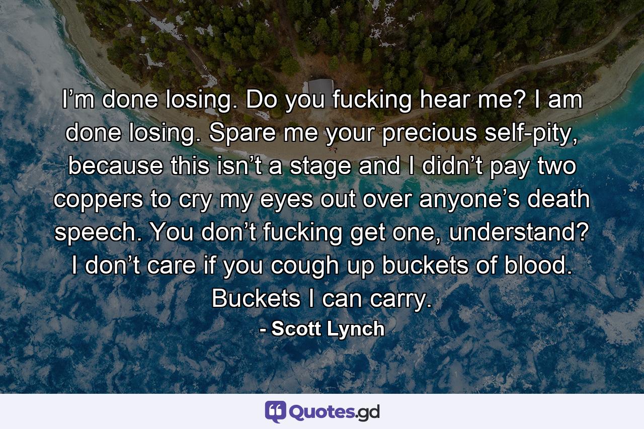 I’m done losing. Do you fucking hear me? I am done losing. Spare me your precious self-pity, because this isn’t a stage and I didn’t pay two coppers to cry my eyes out over anyone’s death speech. You don’t fucking get one, understand? I don’t care if you cough up buckets of blood. Buckets I can carry. - Quote by Scott Lynch