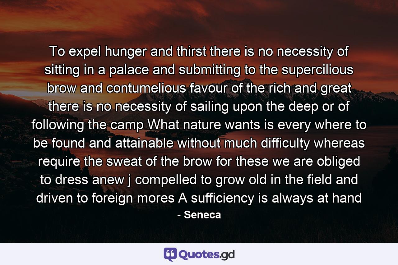 To expel hunger and thirst there is no necessity of sitting in a palace and submitting to the supercilious brow and contumelious favour of the rich and great there is no necessity of sailing upon the deep or of following the camp What nature wants is every where to be found and attainable without much difficulty whereas require the sweat of the brow for these we are obliged to dress anew j compelled to grow old in the field and driven to foreign mores A sufficiency is always at hand - Quote by Seneca