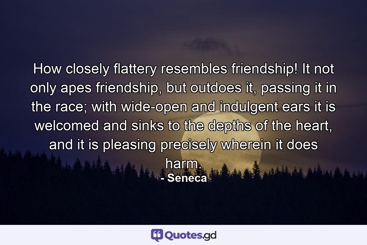 How closely flattery resembles friendship! It not only apes friendship, but outdoes it, passing it in the race; with wide-open and indulgent ears it is welcomed and sinks to the depths of the heart, and it is pleasing precisely wherein it does harm. - Quote by Seneca