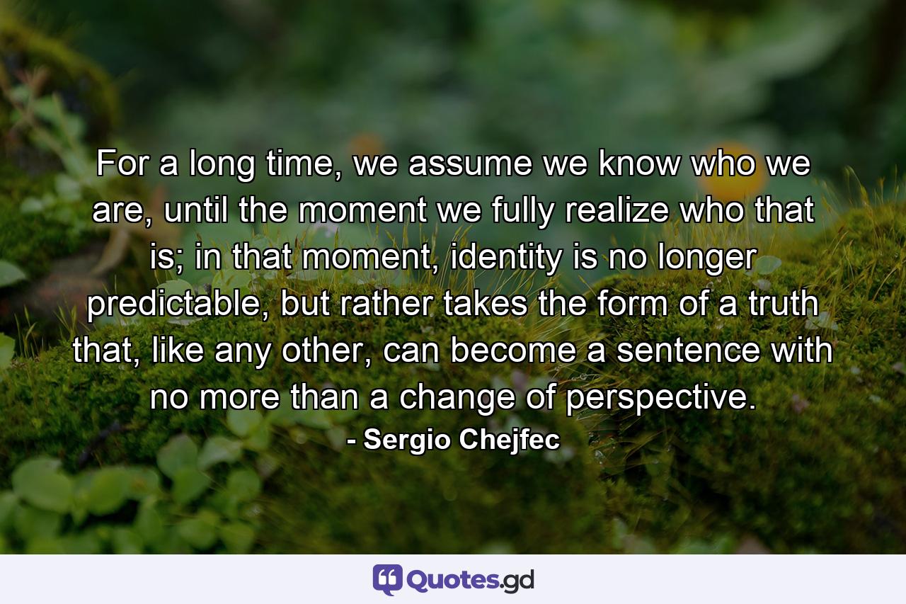 For a long time, we assume we know who we are, until the moment we fully realize who that is; in that moment, identity is no longer predictable, but rather takes the form of a truth that, like any other, can become a sentence with no more than a change of perspective. - Quote by Sergio Chejfec