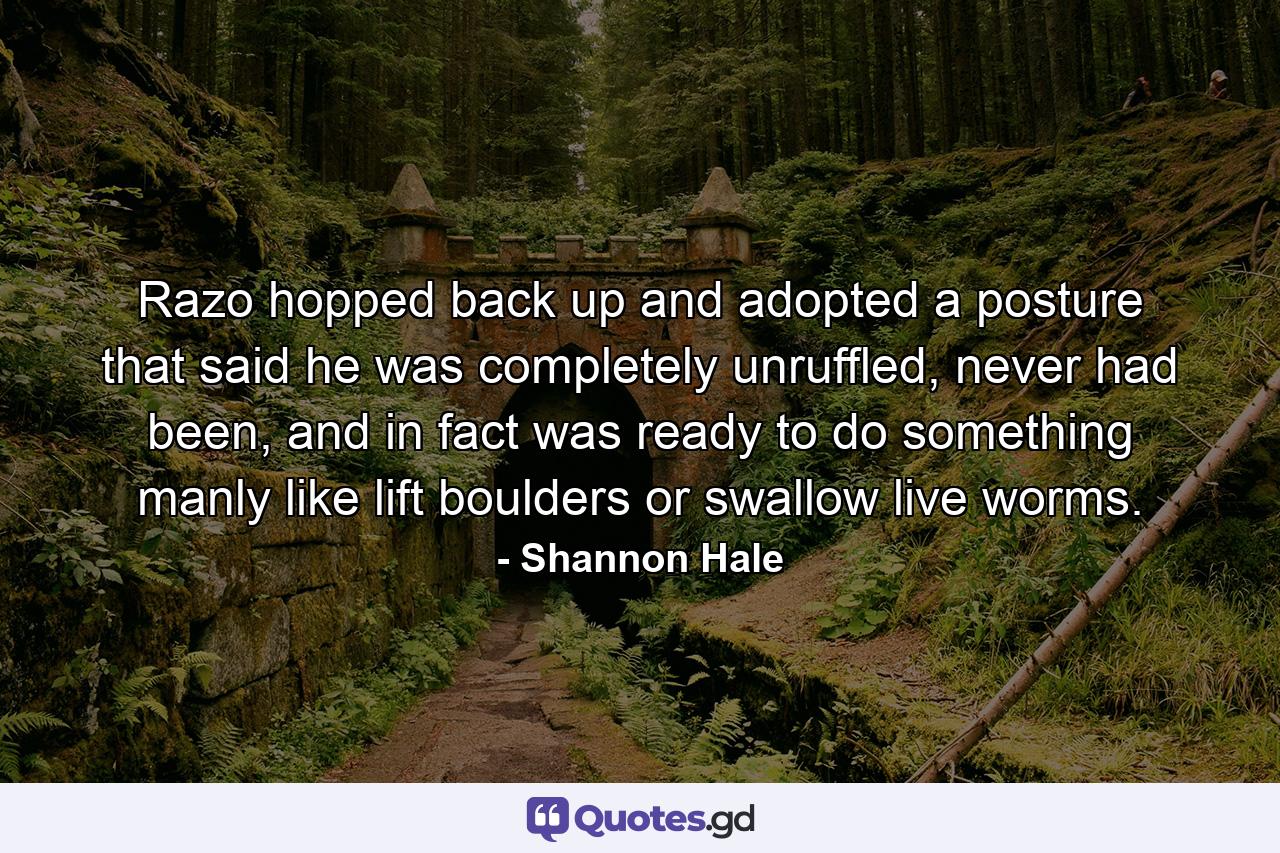 Razo hopped back up and adopted a posture that said he was completely unruffled, never had been, and in fact was ready to do something manly like lift boulders or swallow live worms. - Quote by Shannon Hale