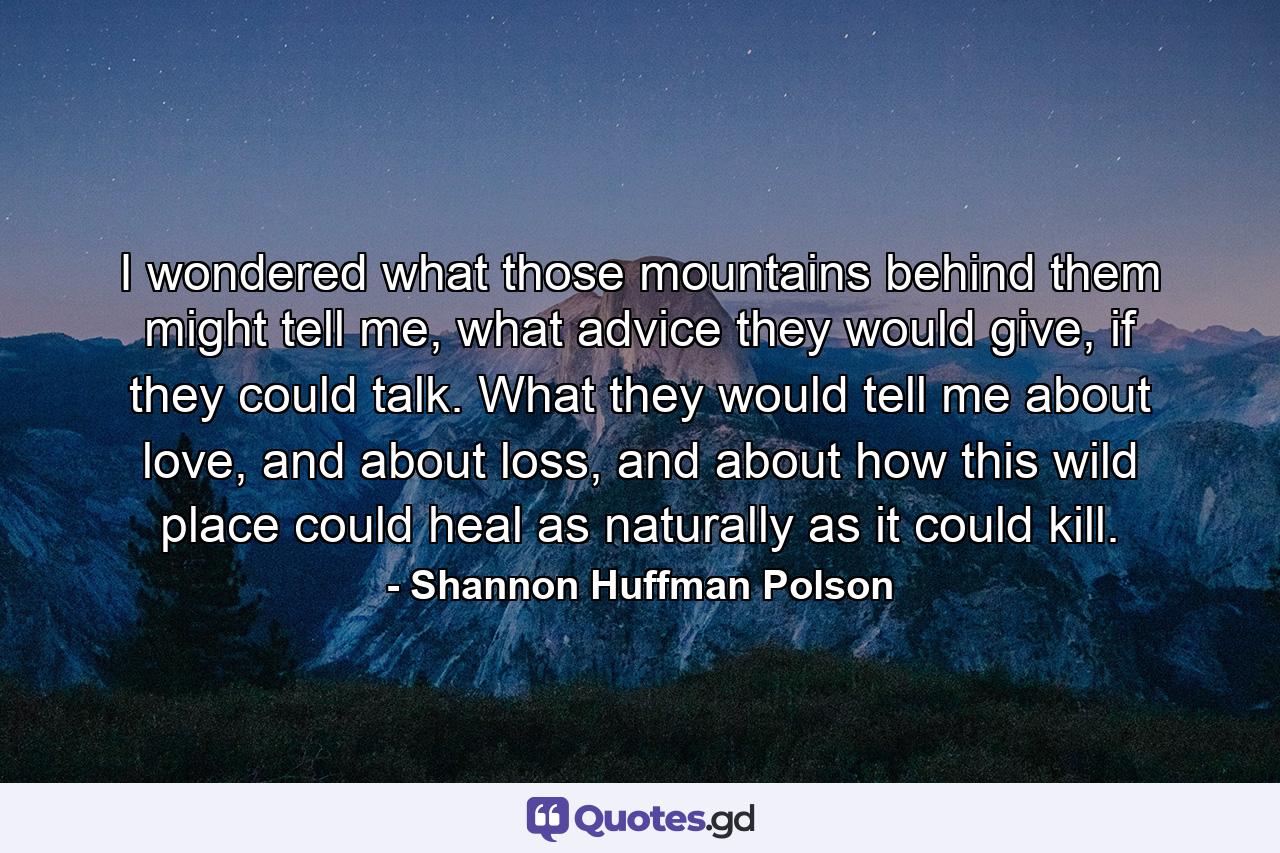 I wondered what those mountains behind them might tell me, what advice they would give, if they could talk. What they would tell me about love, and about loss, and about how this wild place could heal as naturally as it could kill. - Quote by Shannon Huffman Polson