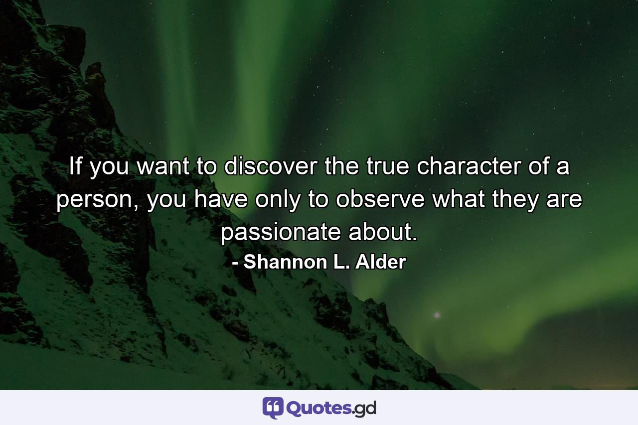 If you want to discover the true character of a person, you have only to observe what they are passionate about. - Quote by Shannon L. Alder