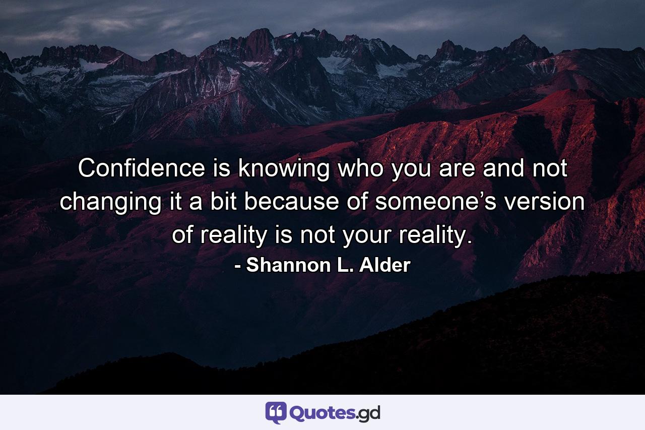 Confidence is knowing who you are and not changing it a bit because of someone’s version of reality is not your reality. - Quote by Shannon L. Alder