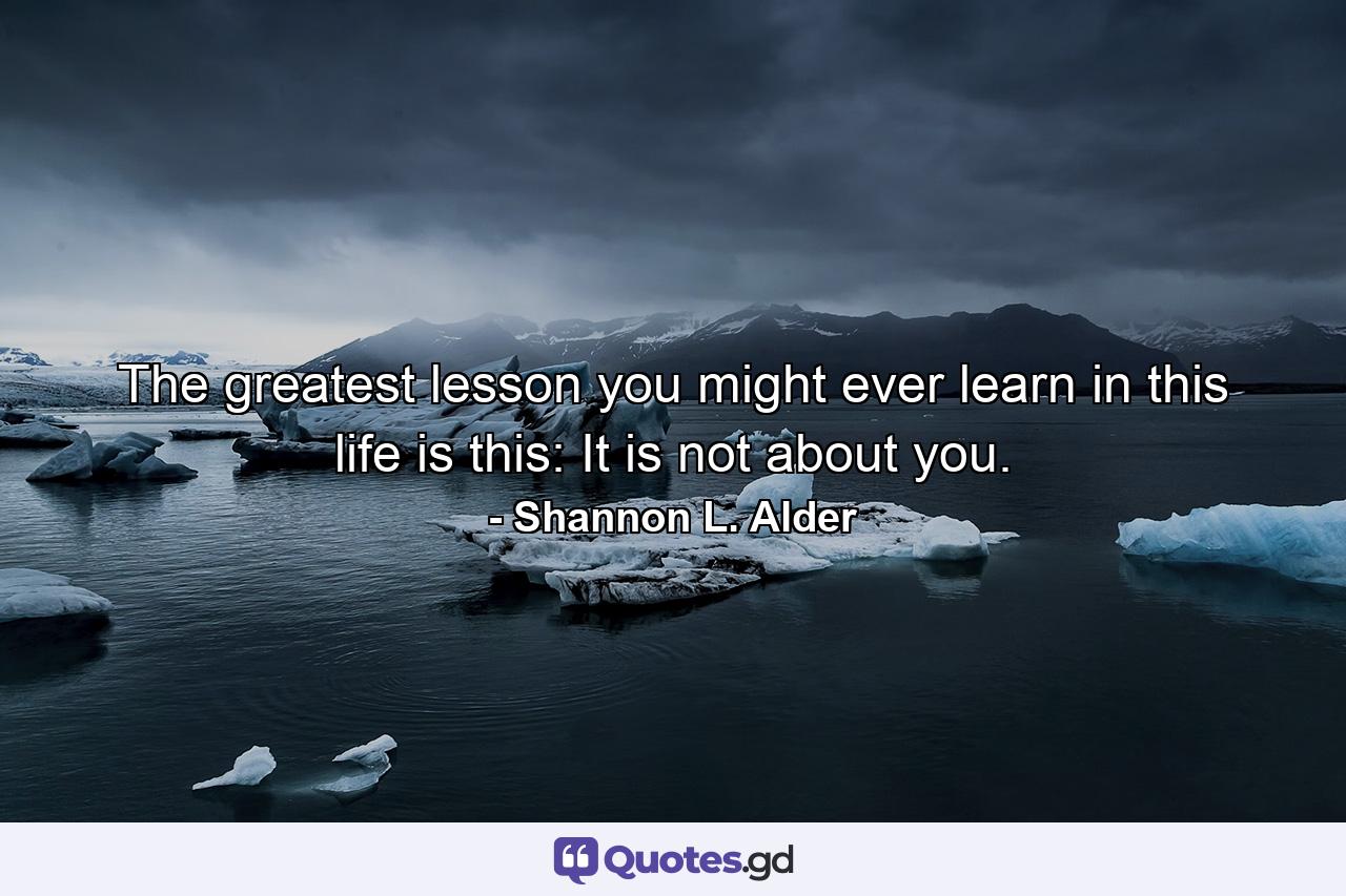 The greatest lesson you might ever learn in this life is this: It is not about you. - Quote by Shannon L. Alder