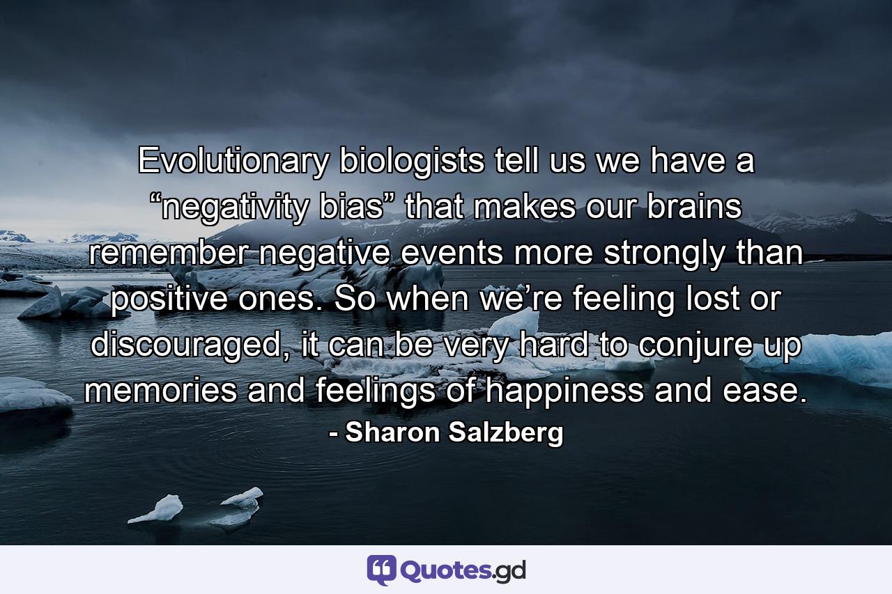 Evolutionary biologists tell us we have a “negativity bias” that makes our brains remember negative events more strongly than positive ones. So when we’re feeling lost or discouraged, it can be very hard to conjure up memories and feelings of happiness and ease. - Quote by Sharon Salzberg