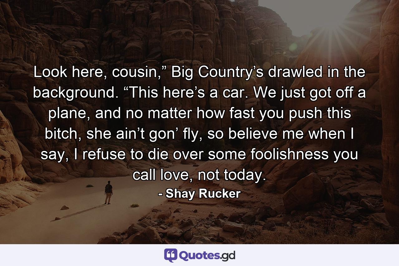 Look here, cousin,” Big Country’s drawled in the background. “This here’s a car. We just got off a plane, and no matter how fast you push this bitch, she ain’t gon’ fly, so believe me when I say, I refuse to die over some foolishness you call love, not today. - Quote by Shay Rucker