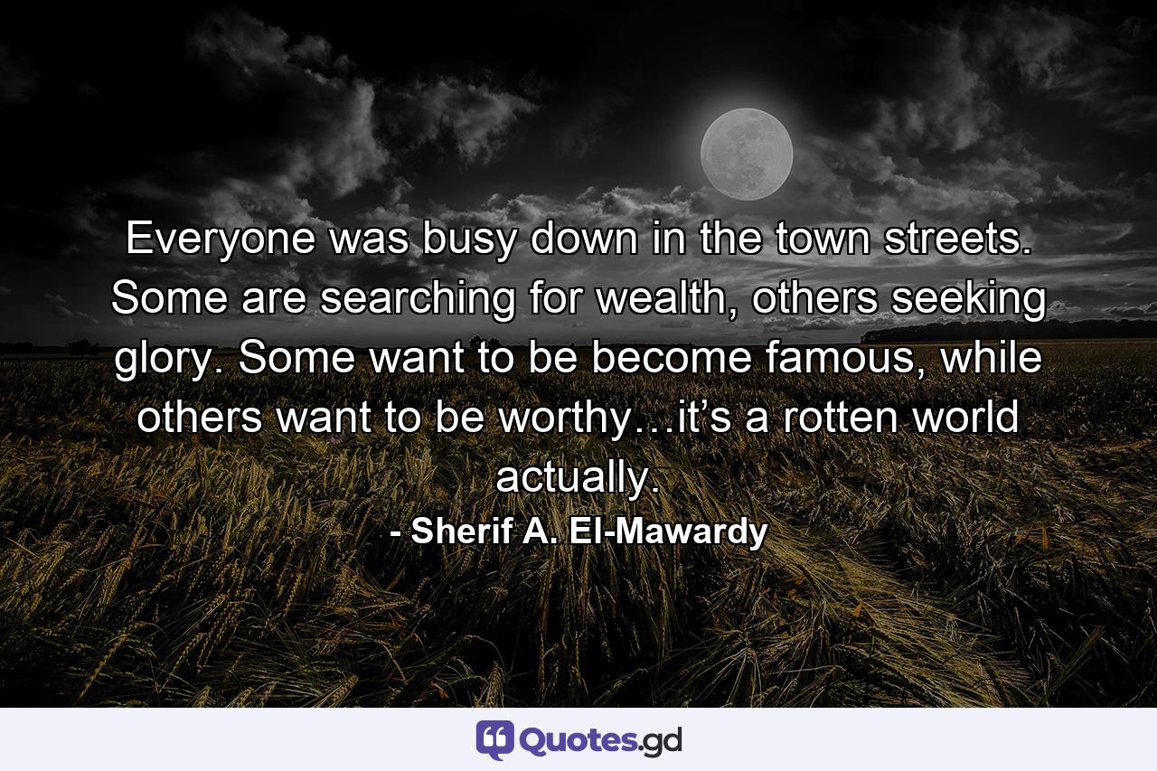 Everyone was busy down in the town streets. Some are searching for wealth, others seeking glory. Some want to be become famous, while others want to be worthy…it’s a rotten world actually. - Quote by Sherif A. El-Mawardy