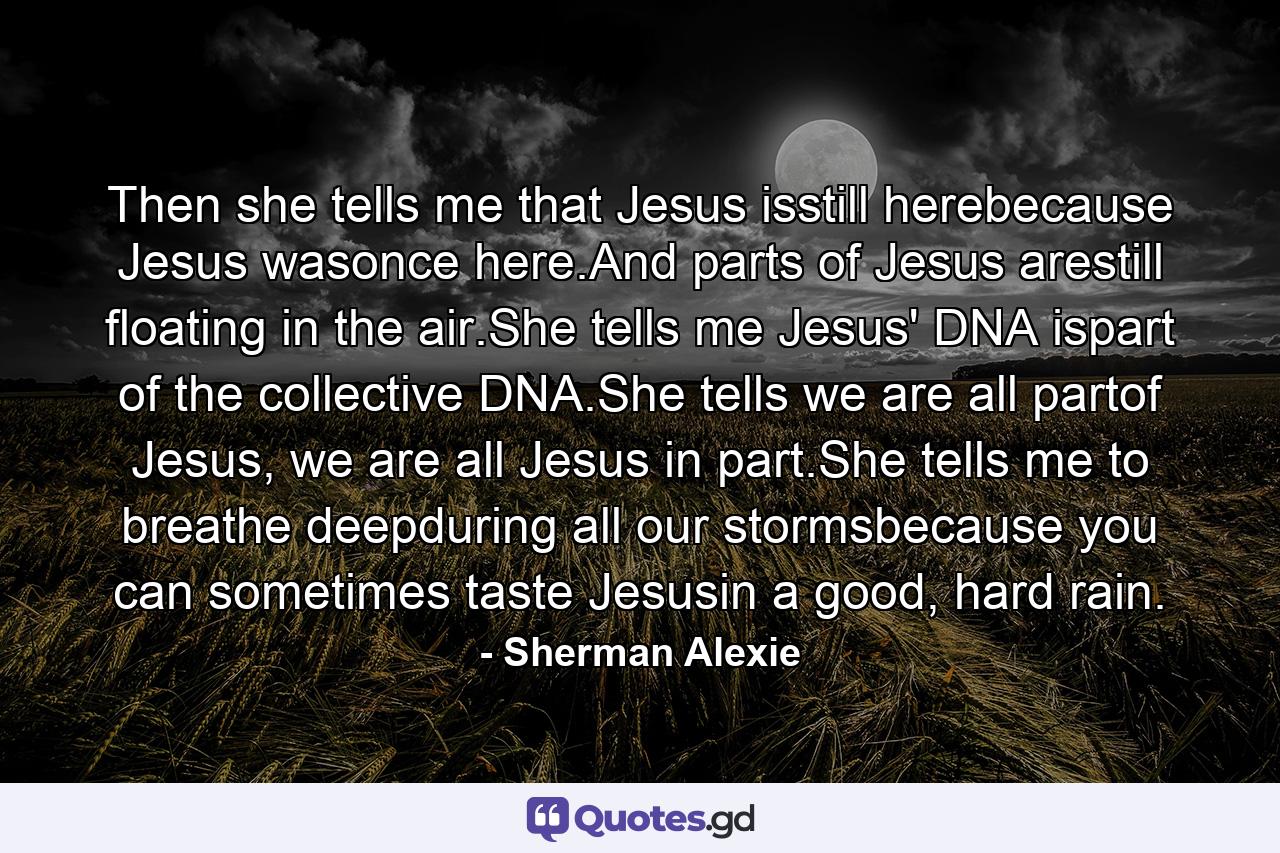 Then she tells me that Jesus isstill herebecause Jesus wasonce here.And parts of Jesus arestill floating in the air.She tells me Jesus' DNA ispart of the collective DNA.She tells we are all partof Jesus, we are all Jesus in part.She tells me to breathe deepduring all our stormsbecause you can sometimes taste Jesusin a good, hard rain. - Quote by Sherman Alexie