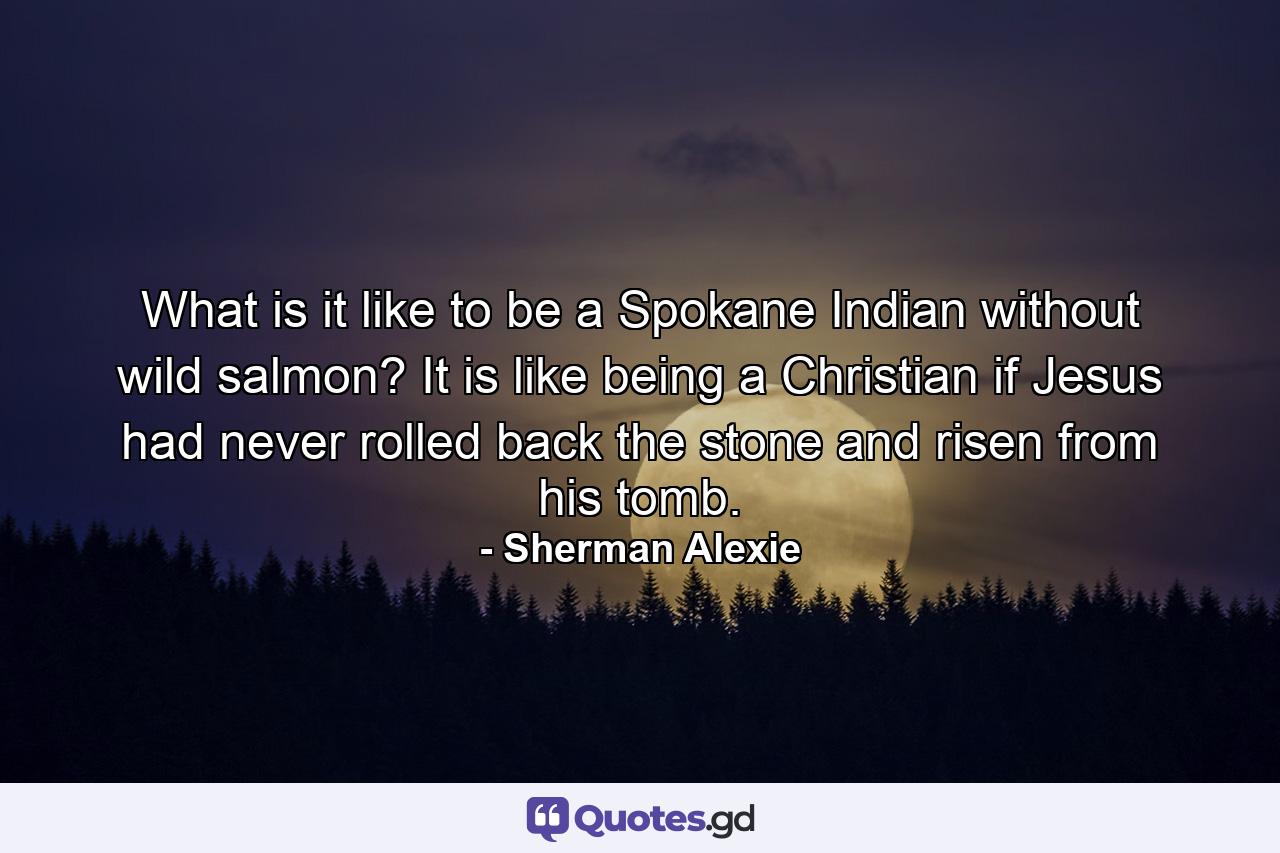 What is it like to be a Spokane Indian without wild salmon? It is like being a Christian if Jesus had never rolled back the stone and risen from his tomb. - Quote by Sherman Alexie