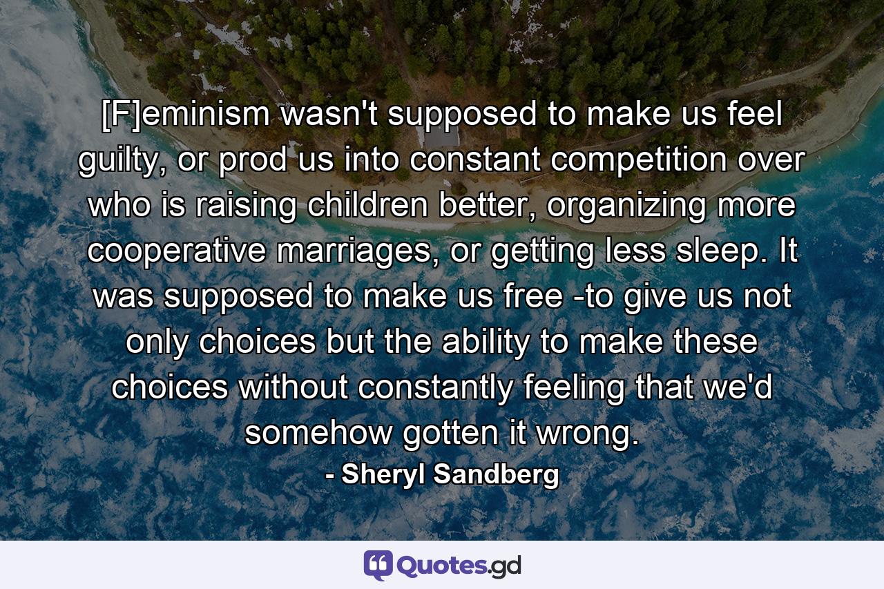 [F]eminism wasn't supposed to make us feel guilty, or prod us into constant competition over who is raising children better, organizing more cooperative marriages, or getting less sleep. It was supposed to make us free -to give us not only choices but the ability to make these choices without constantly feeling that we'd somehow gotten it wrong. - Quote by Sheryl Sandberg