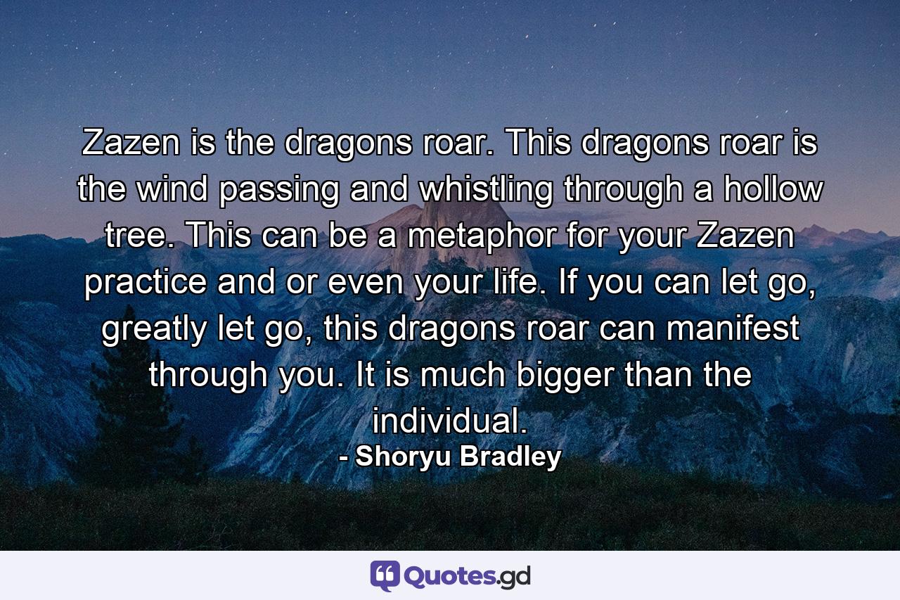 Zazen is the dragons roar. This dragons roar is the wind passing and whistling through a hollow tree. This can be a metaphor for your Zazen practice and or even your life. If you can let go, greatly let go, this dragons roar can manifest through you. It is much bigger than the individual. - Quote by Shoryu Bradley