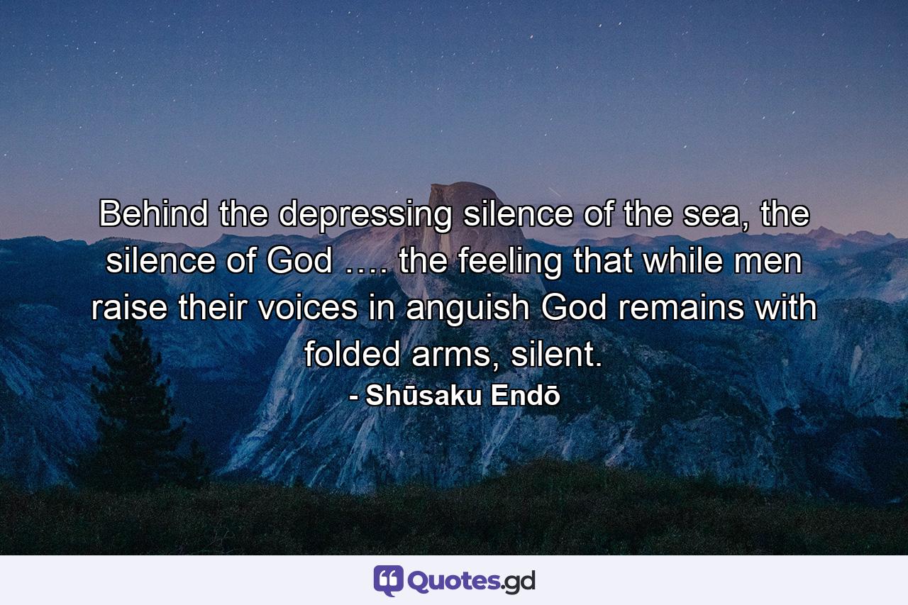 Behind the depressing silence of the sea, the silence of God …. the feeling that while men raise their voices in anguish God remains with folded arms, silent. - Quote by Shūsaku Endō