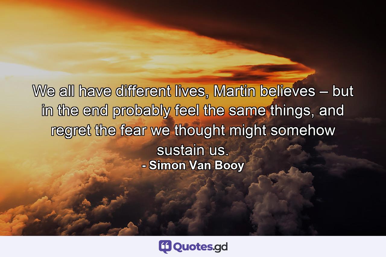 We all have different lives, Martin believes – but in the end probably feel the same things, and regret the fear we thought might somehow sustain us. - Quote by Simon Van Booy