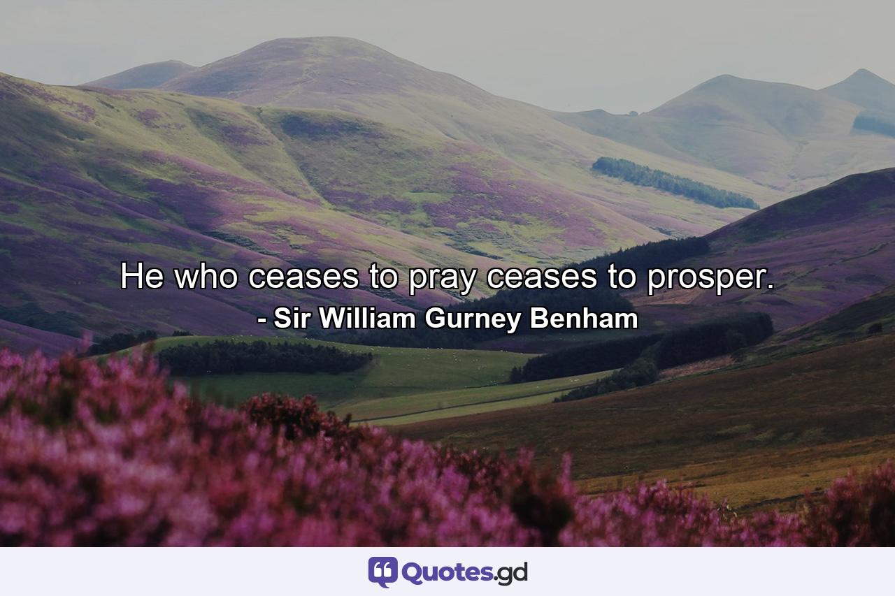 He who ceases to pray ceases to prosper. - Quote by Sir William Gurney Benham