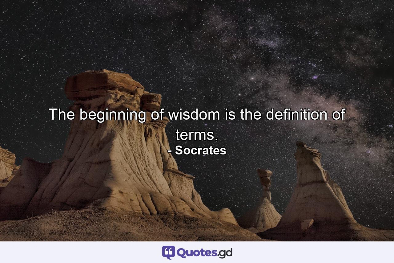 The beginning of wisdom is the definition of terms. - Quote by Socrates