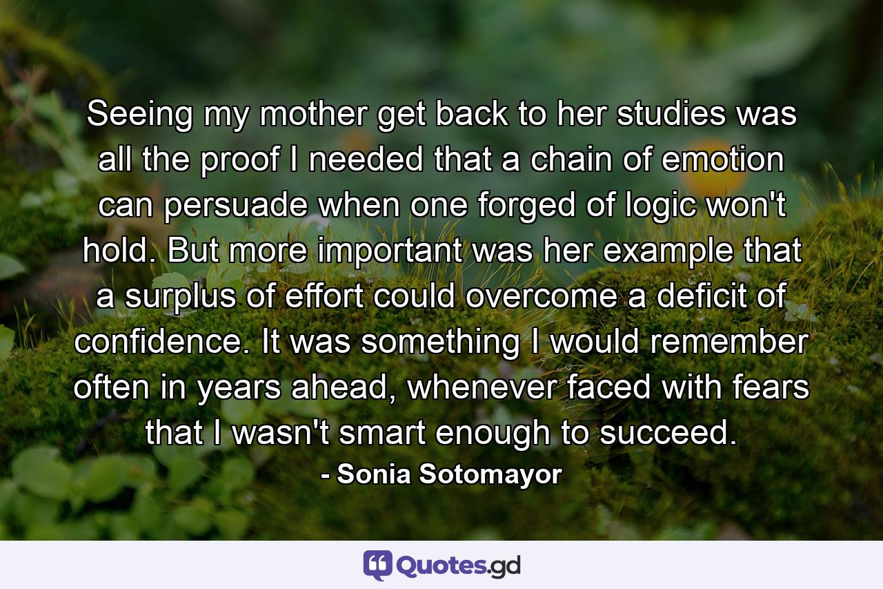 Seeing my mother get back to her studies was all the proof I needed that a chain of emotion can persuade when one forged of logic won't hold. But more important was her example that a surplus of effort could overcome a deficit of confidence. It was something I would remember often in years ahead, whenever faced with fears that I wasn't smart enough to succeed. - Quote by Sonia Sotomayor