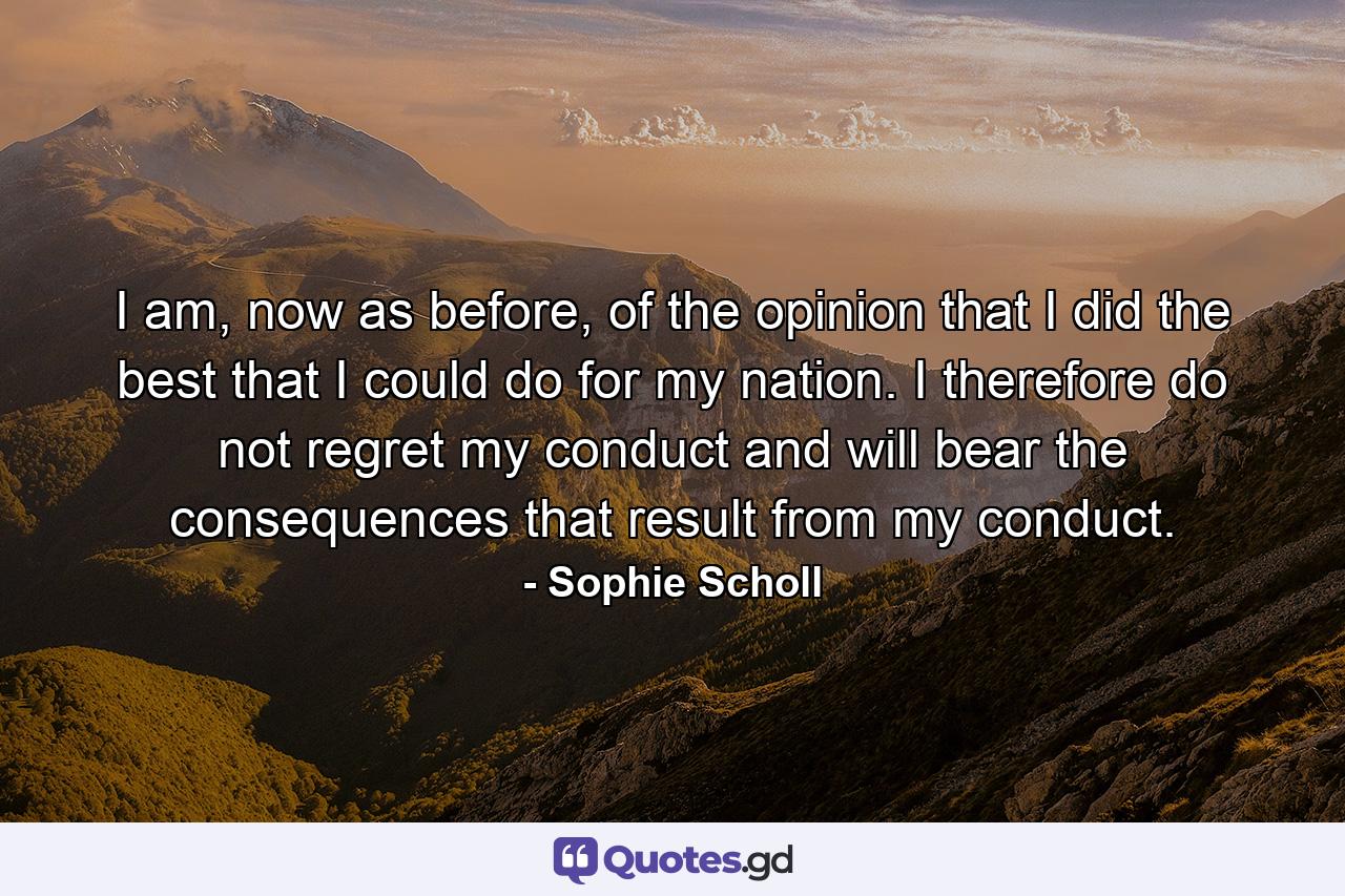 I am, now as before, of the opinion that I did the best that I could do for my nation. I therefore do not regret my conduct and will bear the consequences that result from my conduct. - Quote by Sophie Scholl