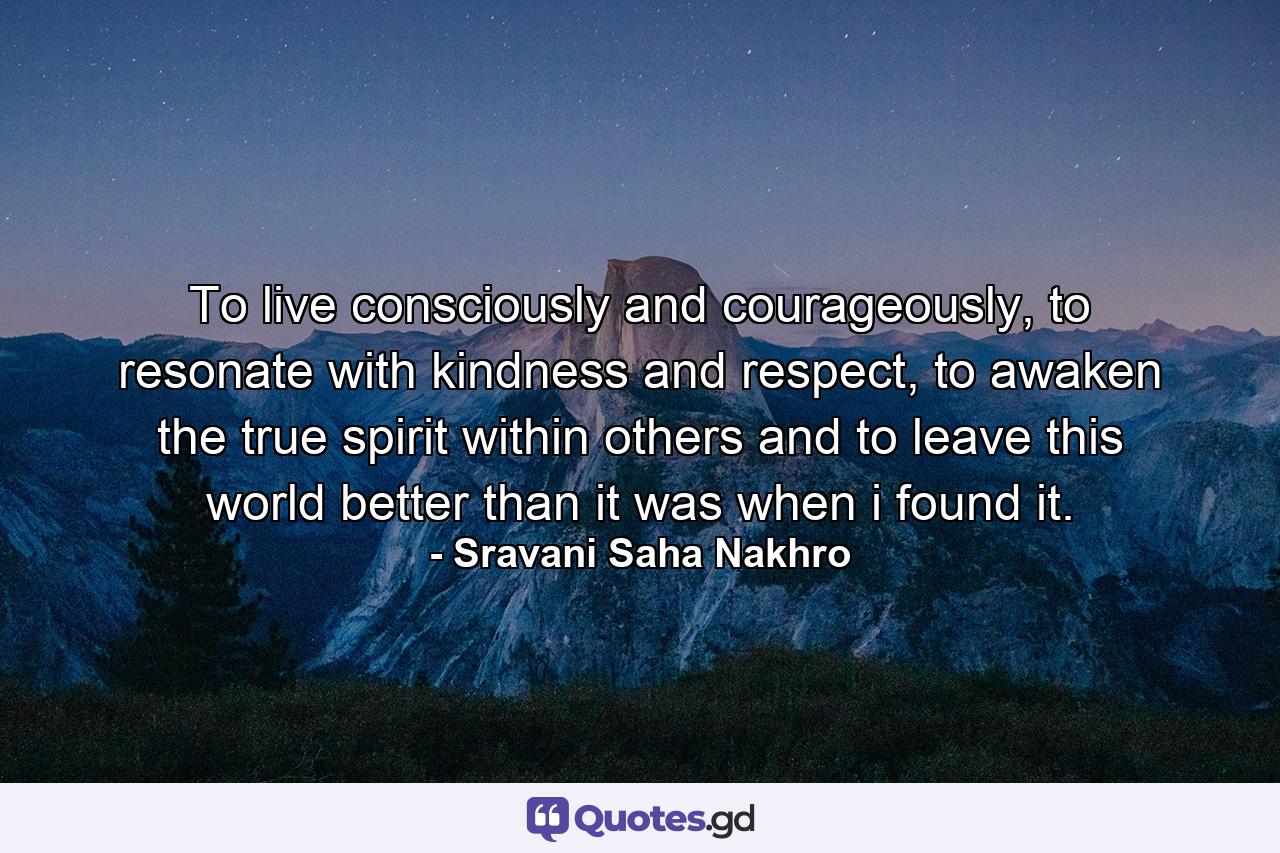 To live consciously and courageously, to resonate with kindness and respect, to awaken the true spirit within others and to leave this world better than it was when i found it. - Quote by Sravani Saha Nakhro