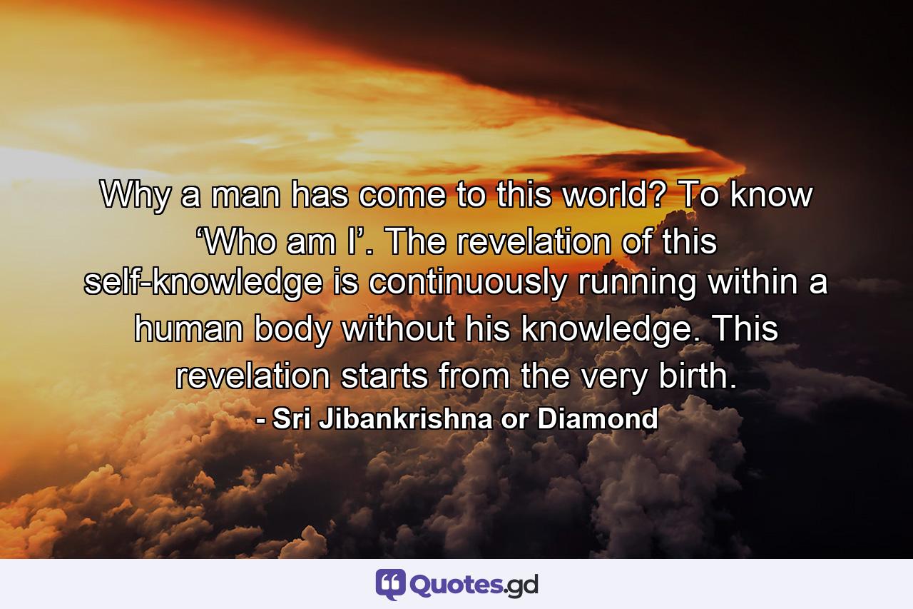 Why a man has come to this world? To know ‘Who am I’. The revelation of this self-knowledge is continuously running within a human body without his knowledge. This revelation starts from the very birth. - Quote by Sri Jibankrishna or Diamond