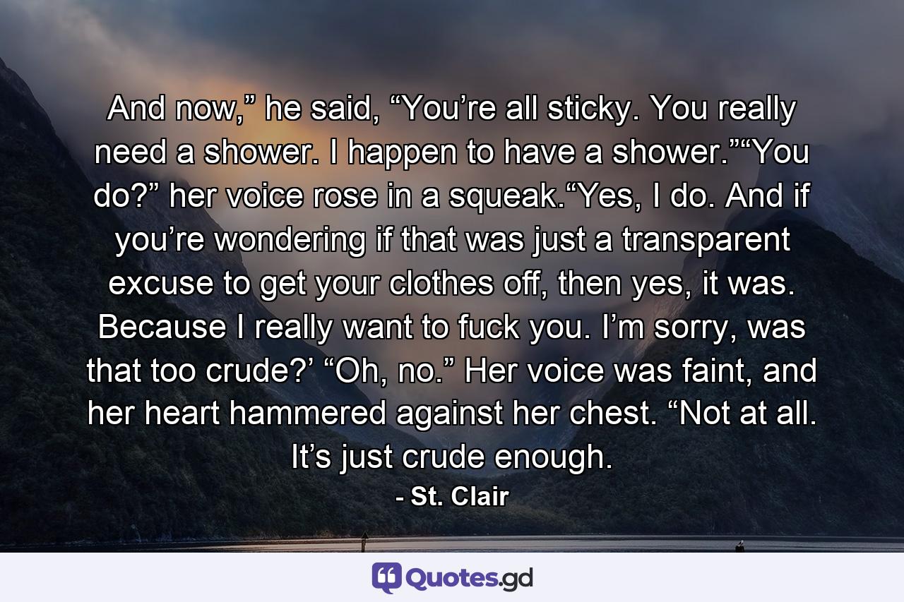 And now,” he said, “You’re all sticky. You really need a shower. I happen to have a shower.”“You do?” her voice rose in a squeak.“Yes, I do. And if you’re wondering if that was just a transparent excuse to get your clothes off, then yes, it was. Because I really want to fuck you. I’m sorry, was that too crude?’              “Oh, no.” Her voice was faint, and her heart hammered against her chest. “Not at all. It’s just crude enough. - Quote by St. Clair