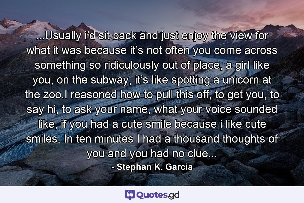 ...Usually i’d sit back and just enjoy the view for what it was because it’s not often you come across something so ridiculously out of place, a girl like you, on the subway, it’s like spotting a unicorn at the zoo.I reasoned how to pull this off, to get you, to say hi, to ask your name, what your voice sounded like, if you had a cute smile because i like cute smiles. In ten minutes I had a thousand thoughts of you and you had no clue... - Quote by Stephan K. Garcia