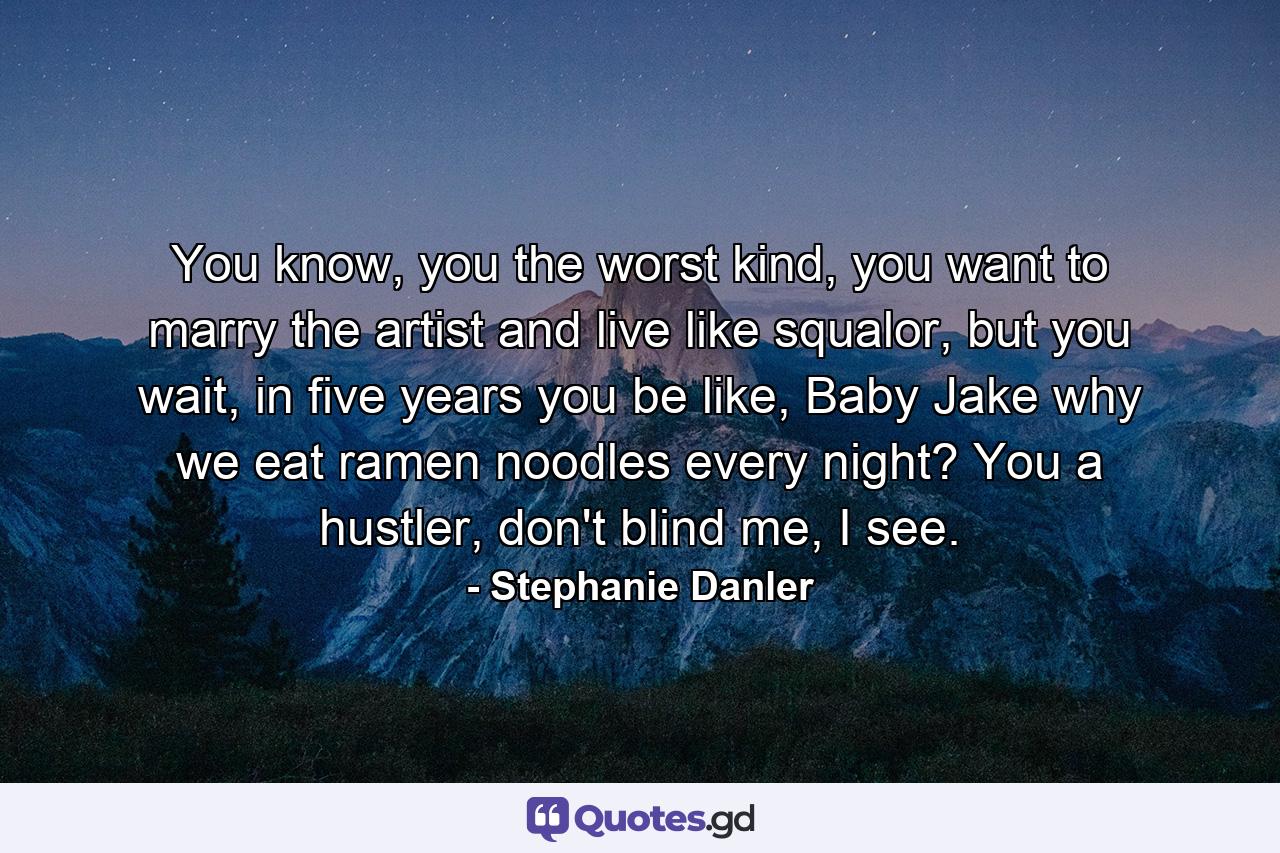 You know, you the worst kind, you want to marry the artist and live like squalor, but you wait, in five years you be like, Baby Jake why we eat ramen noodles every night? You a hustler, don't blind me, I see. - Quote by Stephanie Danler