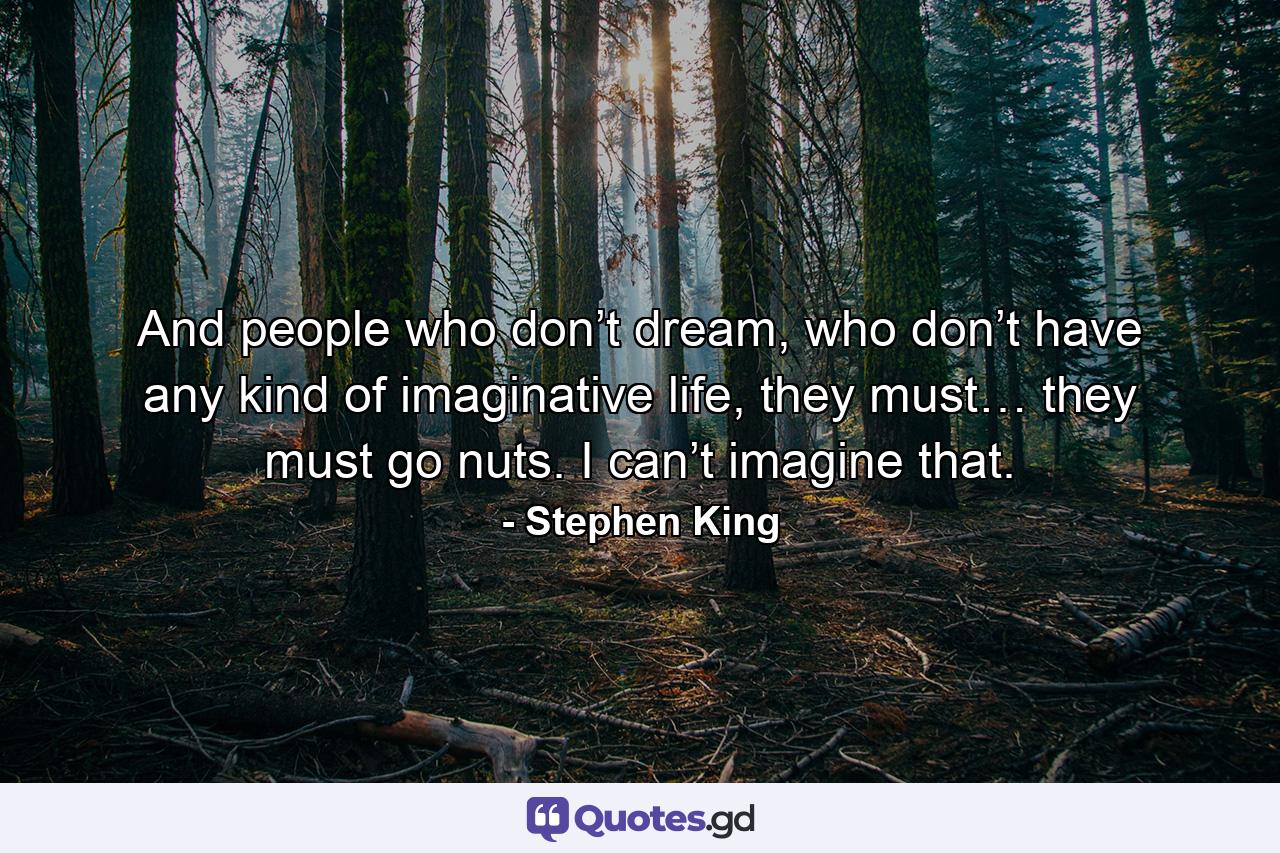 And people who don’t dream, who don’t have any kind of imaginative life, they must… they must go nuts. I can’t imagine that. - Quote by Stephen King