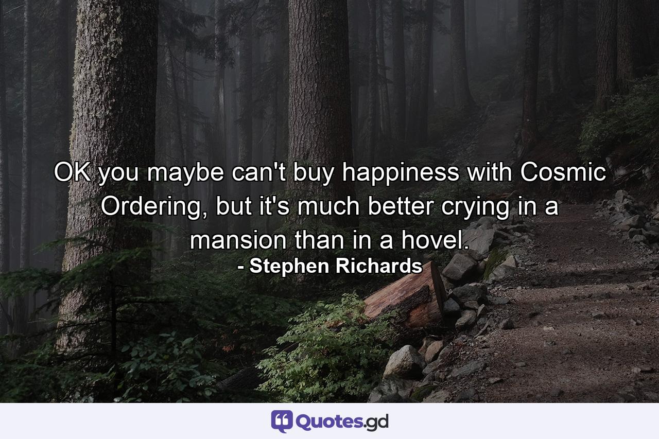 OK you maybe can't buy happiness with Cosmic Ordering, but it's much better crying in a mansion than in a hovel. - Quote by Stephen Richards