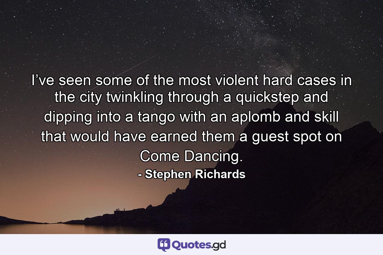 I’ve seen some of the most violent hard cases in the city twinkling through a quickstep and dipping into a tango with an aplomb and skill that would have earned them a guest spot on Come Dancing. - Quote by Stephen Richards