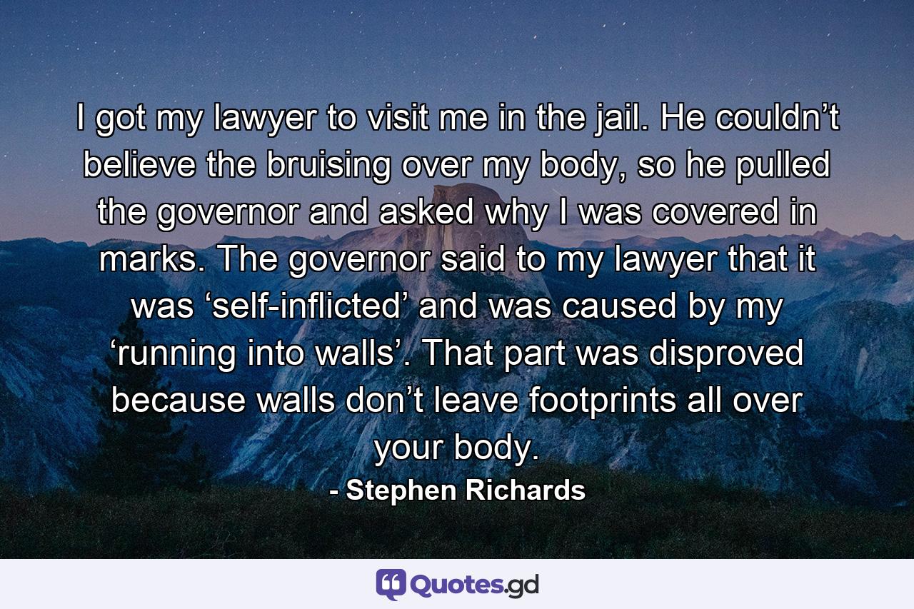 I got my lawyer to visit me in the jail. He couldn’t believe the bruising over my body, so he pulled the governor and asked why I was covered in marks. The governor said to my lawyer that it was ‘self-inflicted’ and was caused by my ‘running into walls’. That part was disproved because walls don’t leave footprints all over your body. - Quote by Stephen Richards