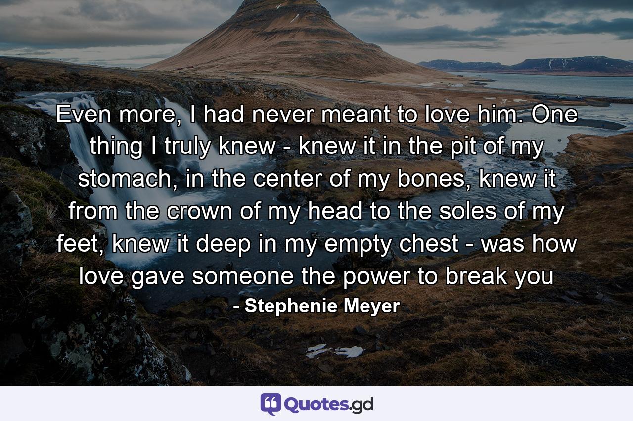 Even more, I had never meant to love him. One thing I truly knew - knew it in the pit of my stomach, in the center of my bones, knew it from the crown of my head to the soles of my feet, knew it deep in my empty chest - was how love gave someone the power to break you - Quote by Stephenie Meyer